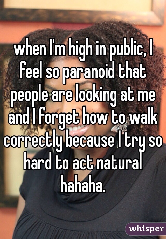 when I'm high in public, I feel so paranoid that people are looking at me and I forget how to walk correctly because I try so hard to act natural hahaha. 