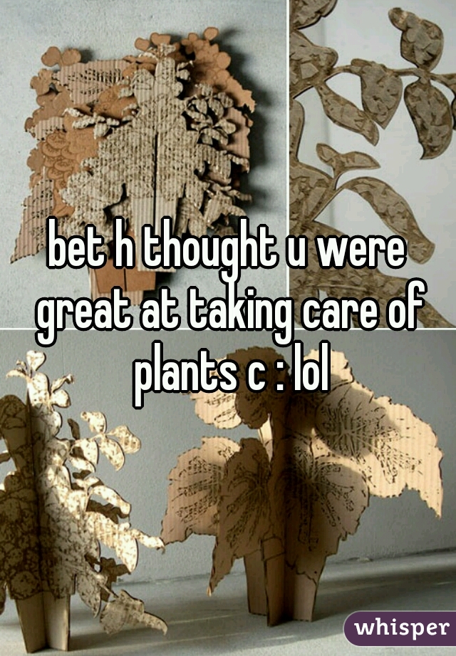 bet h thought u were great at taking care of plants c : lol
