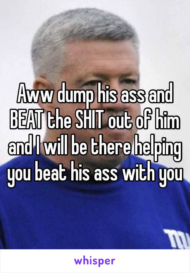 Aww dump his ass and BEAT the SHIT out of him and I will be there helping you beat his ass with you 