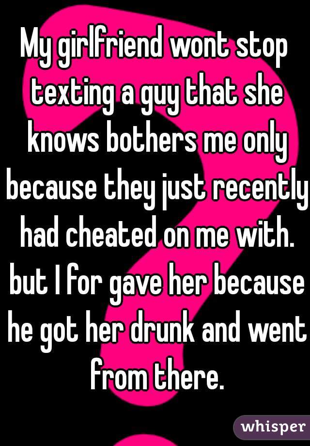 My girlfriend wont stop texting a guy that she knows bothers me only because they just recently had cheated on me with. but I for gave her because he got her drunk and went from there.