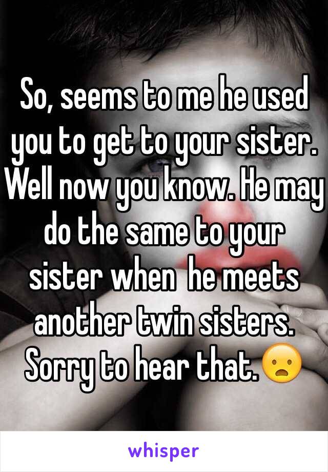 So, seems to me he used you to get to your sister. Well now you know. He may do the same to your sister when  he meets another twin sisters. Sorry to hear that.😦