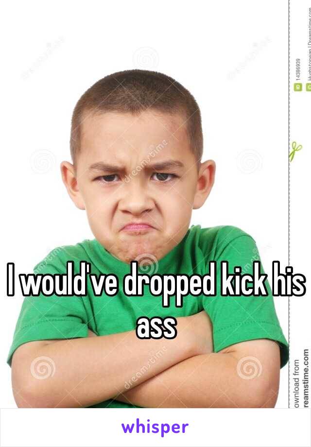 I would've dropped kick his ass