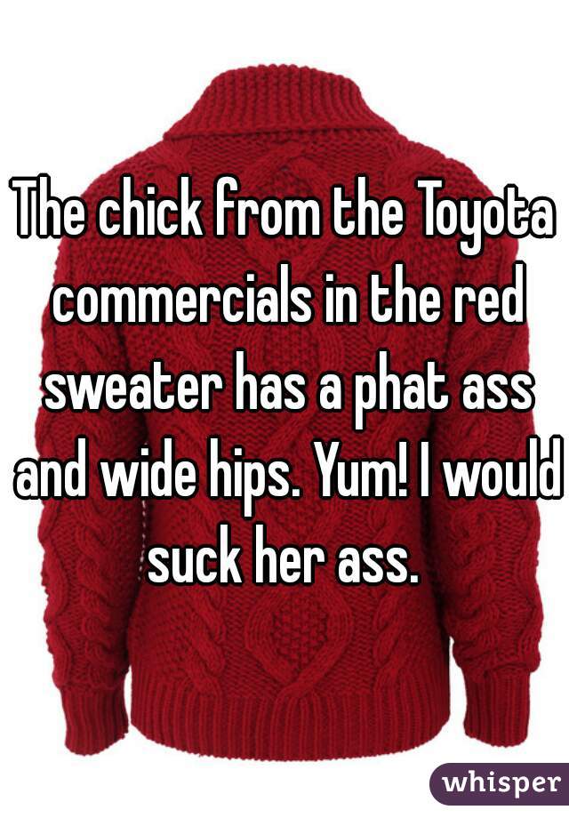The chick from the Toyota commercials in the red sweater has a phat ass and wide hips. Yum! I would suck her ass. 