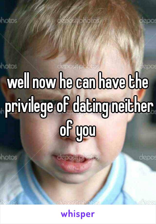 well now he can have the privilege of dating neither of you 