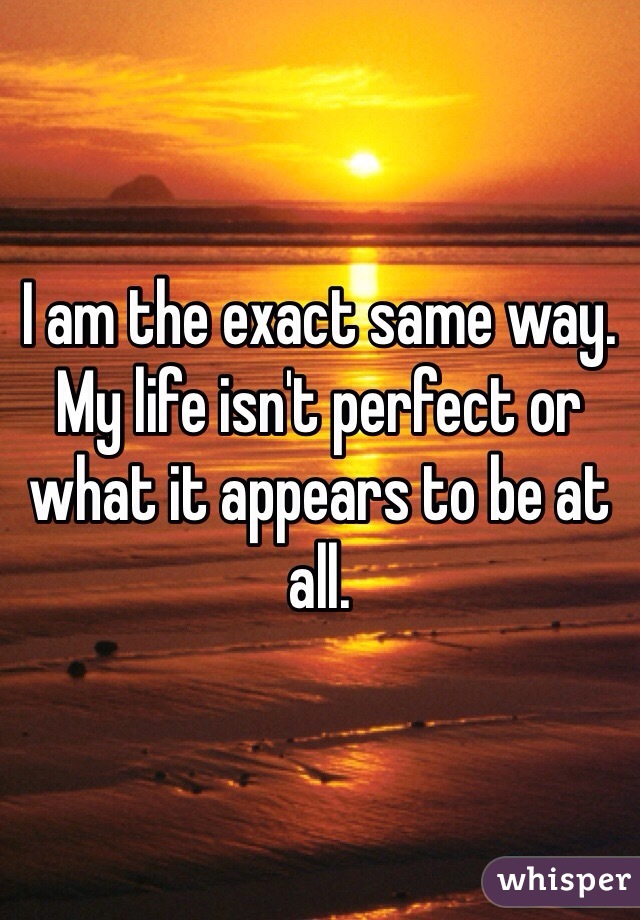 I am the exact same way. My life isn't perfect or what it appears to be at all.