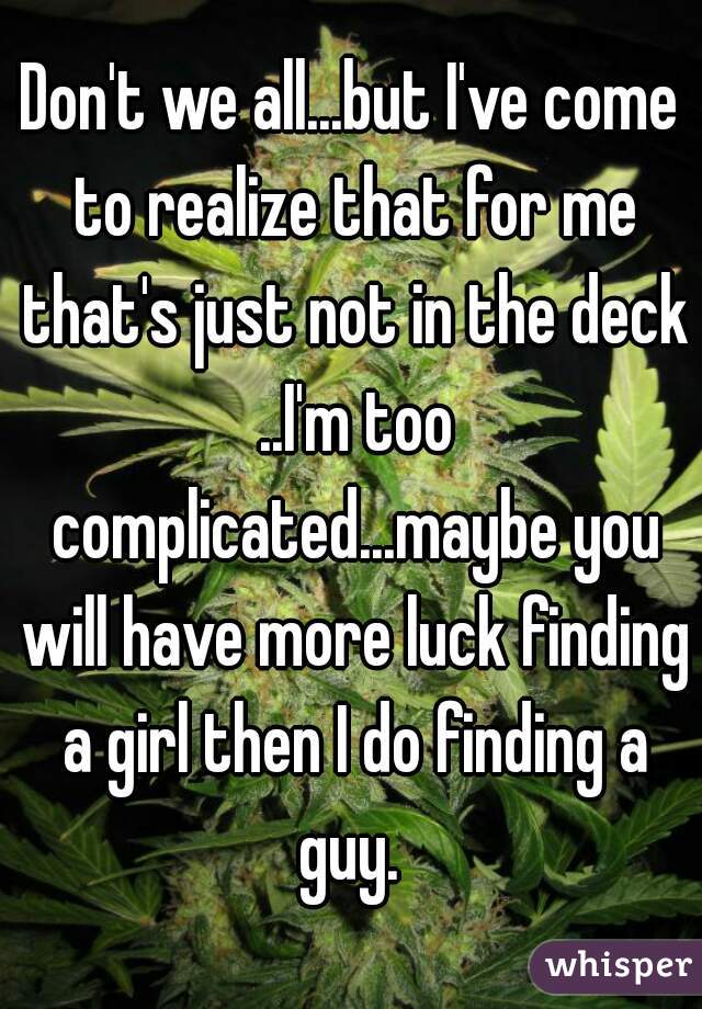 Don't we all...but I've come to realize that for me that's just not in the deck ..I'm too complicated...maybe you will have more luck finding a girl then I do finding a guy. 