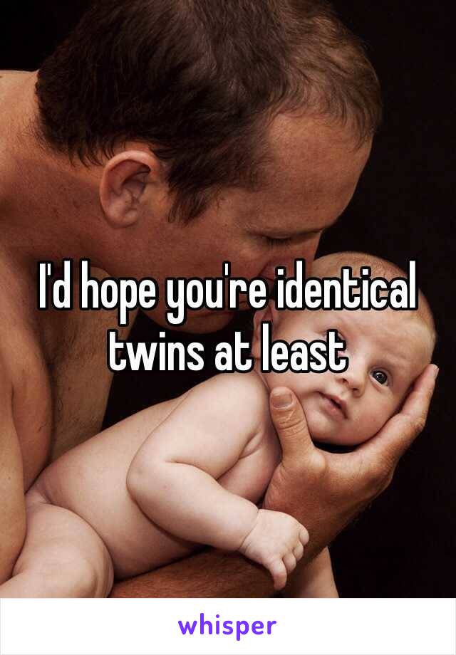 I'd hope you're identical twins at least 