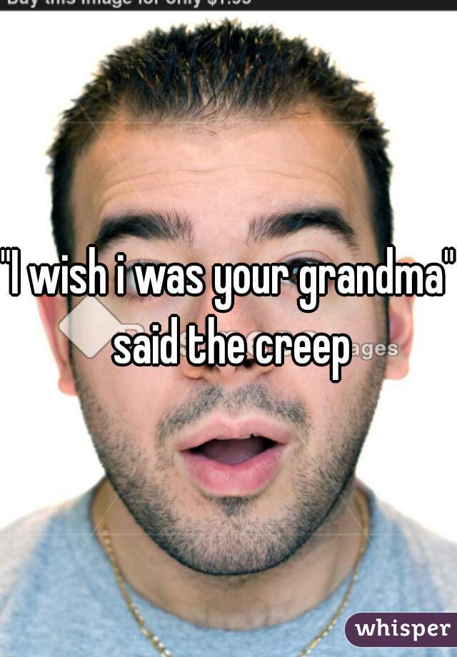 "I wish i was your grandma" said the creep
