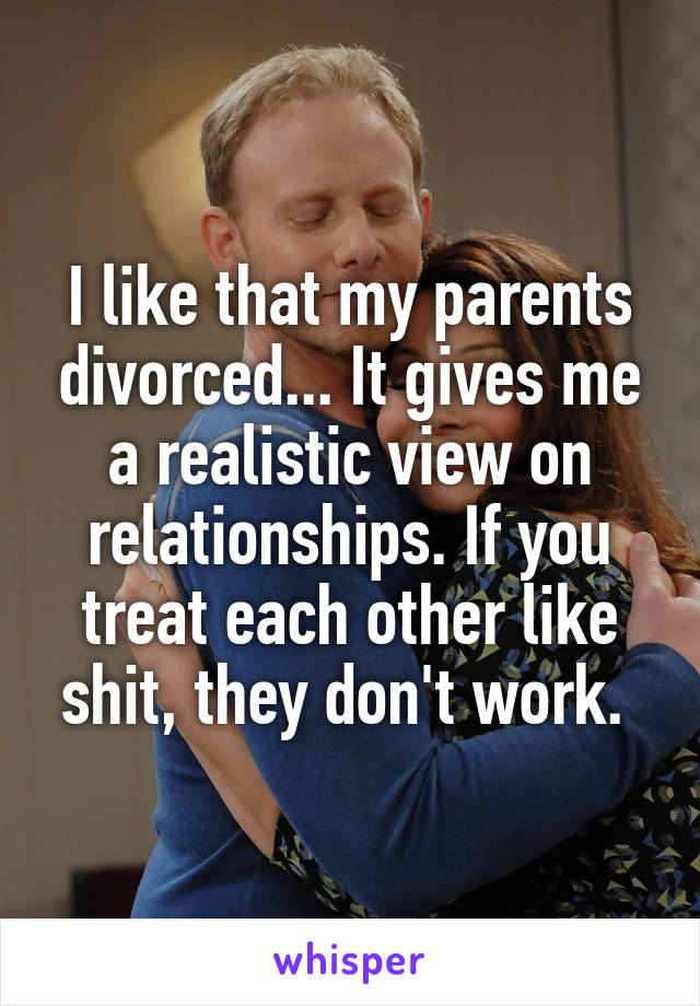 I like that my parents divorced... It gives me a realistic view on relationships. If you treat each other like shit, they don't work. 