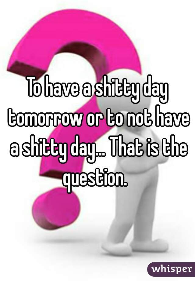 To have a shitty day tomorrow or to not have a shitty day... That is the question.  