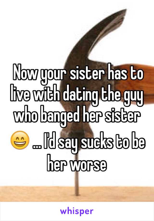 
 Now your sister has to live with dating the guy who banged her sister 😄 ... I'd say sucks to be her worse
