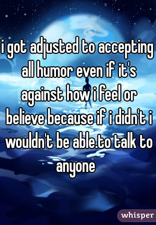 i got adjusted to accepting all humor even if it's against how i feel or believe because if i didn't i wouldn't be able.to talk to anyone  