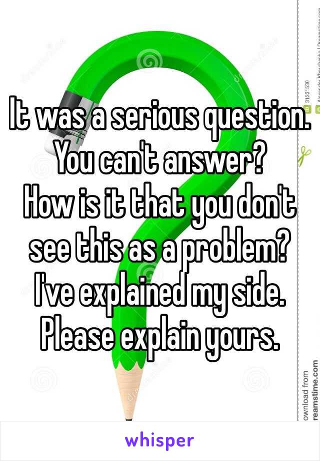 It was a serious question. 
You can't answer?
How is it that you don't see this as a problem?
I've explained my side. 
Please explain yours. 