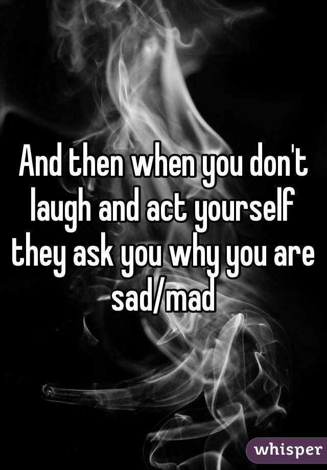 And then when you don't laugh and act yourself they ask you why you are sad/mad