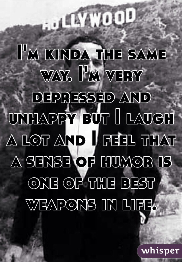 I'm kinda the same way. I'm very depressed and unhappy but I laugh a lot and I feel that a sense of humor is one of the best weapons in life.