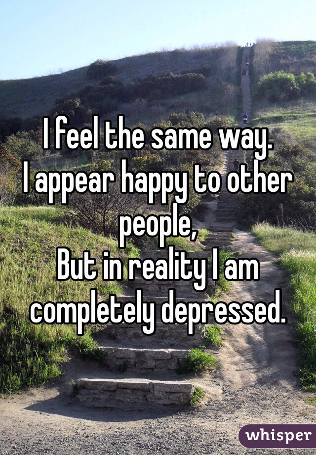 I feel the same way.
I appear happy to other people,
But in reality I am completely depressed.