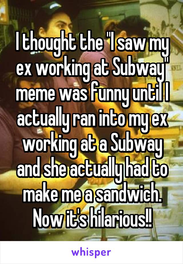I thought the "I saw my ex working at Subway" meme was funny until I actually ran into my ex working at a Subway and she actually had to make me a sandwich. Now it's hilarious!!
