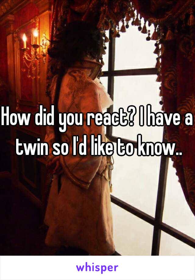 How did you react? I have a twin so I'd like to know..