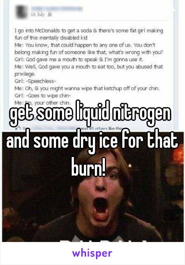 get some liquid nitrogen and some dry ice for that burn!  