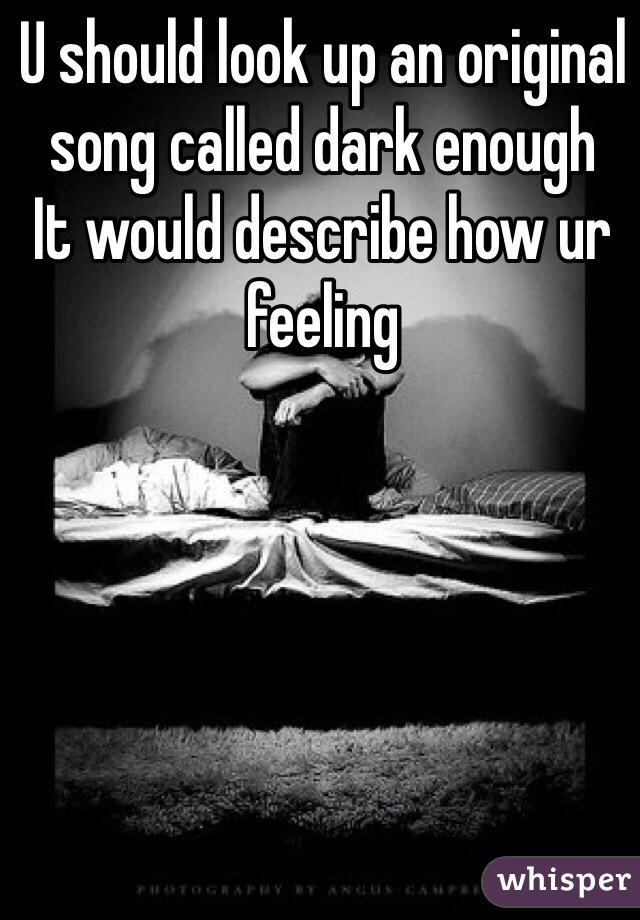 U should look up an original song called dark enough
It would describe how ur feeling 