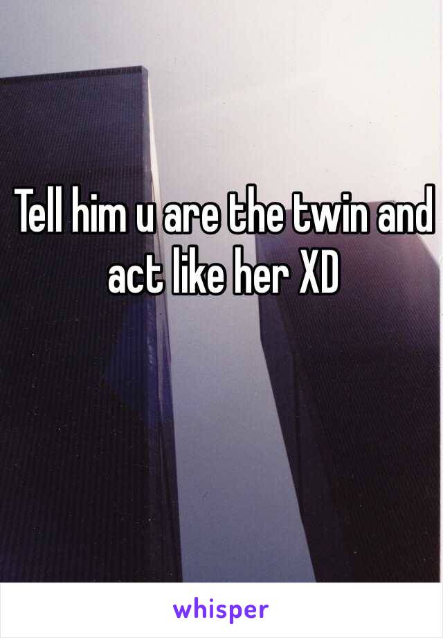 Tell him u are the twin and act like her XD 
