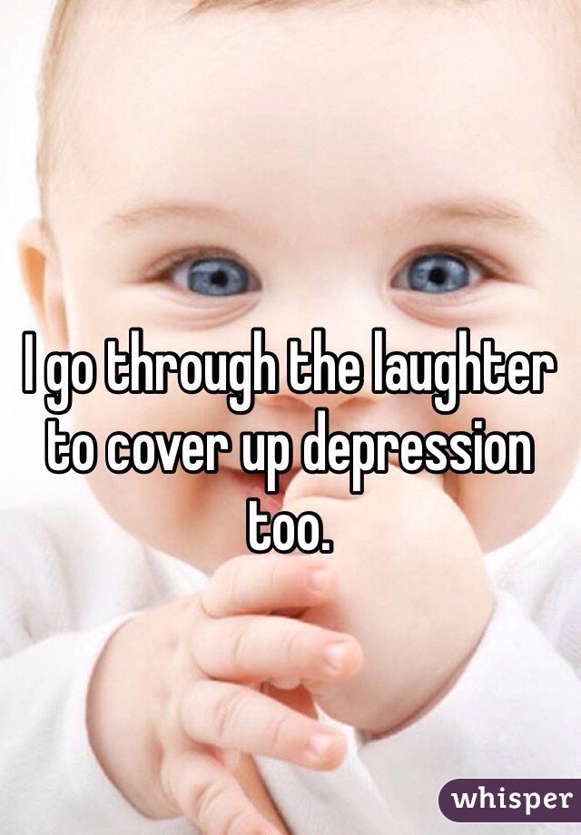 I go through the laughter to cover up depression too.
