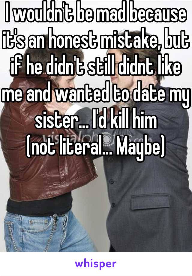 I wouldn't be mad because it's an honest mistake, but if he didn't still didnt like me and wanted to date my sister... I'd kill him
(not literal... Maybe)