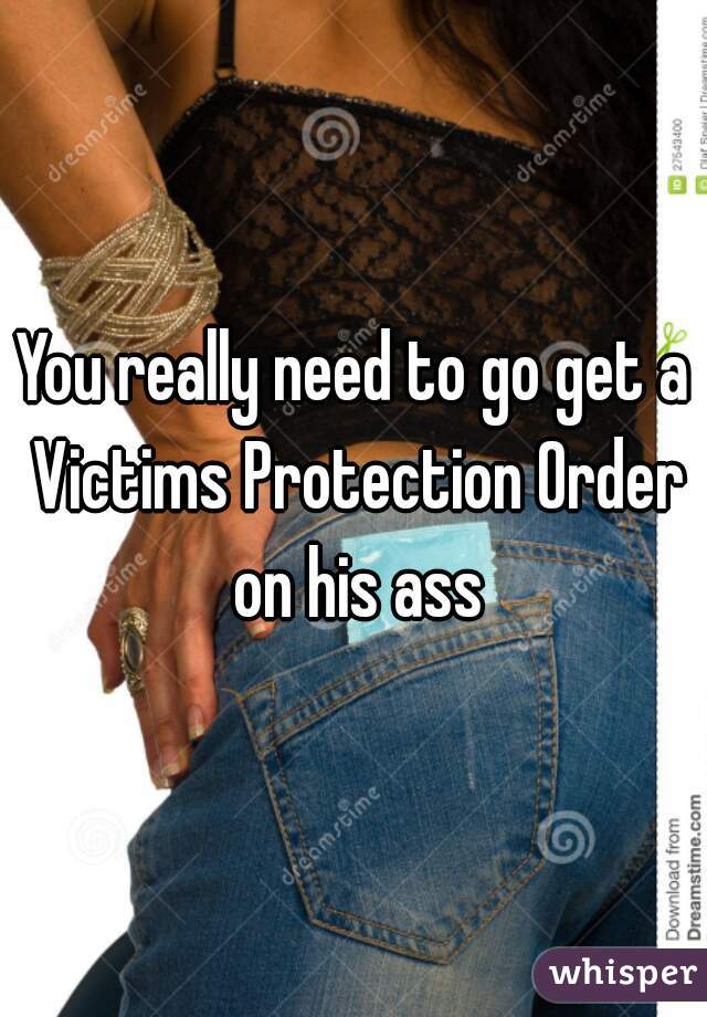 You really need to go get a Victims Protection Order on his ass