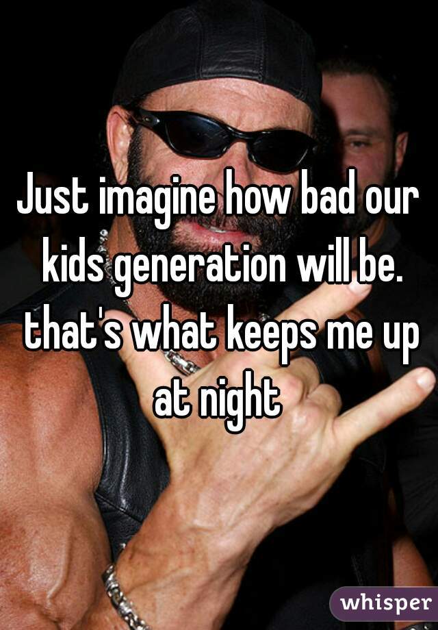 Just imagine how bad our kids generation will be. that's what keeps me up at night 