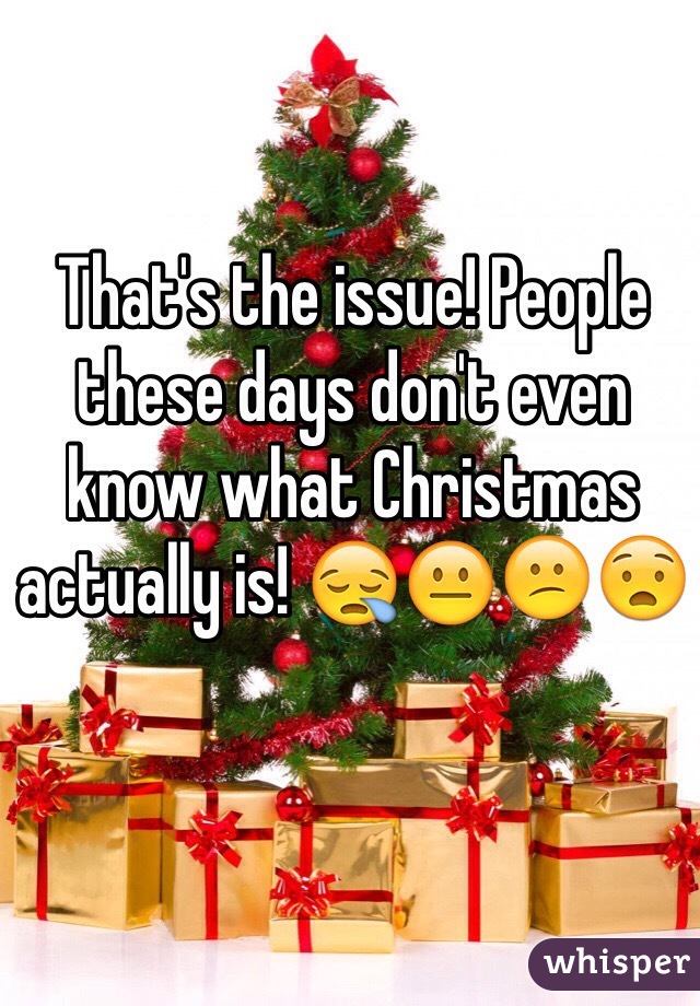 That's the issue! People these days don't even know what Christmas actually is! 😪😐😕😧