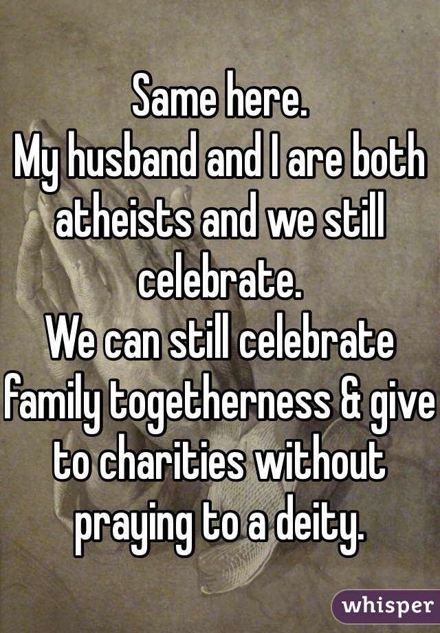 Same here. 
My husband and I are both atheists and we still celebrate. 
We can still celebrate family togetherness & give to charities without praying to a deity. 