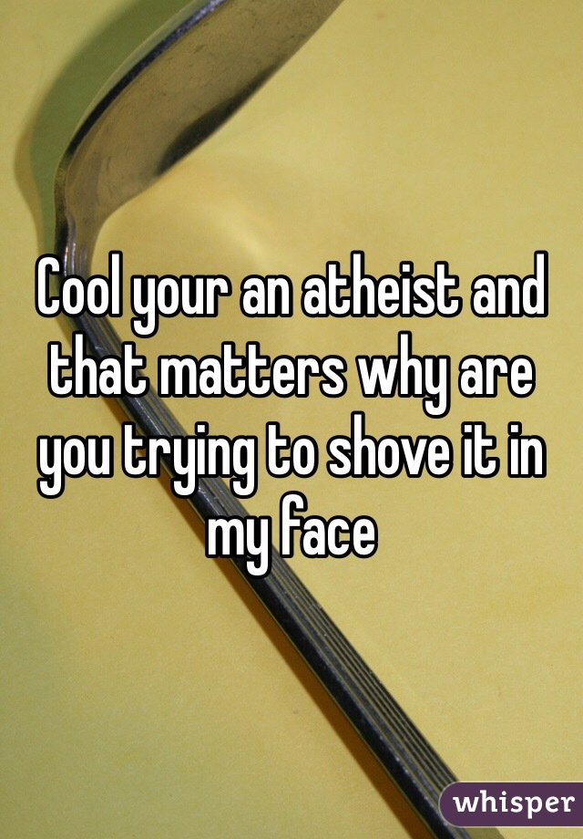 Cool your an atheist and that matters why are you trying to shove it in my face