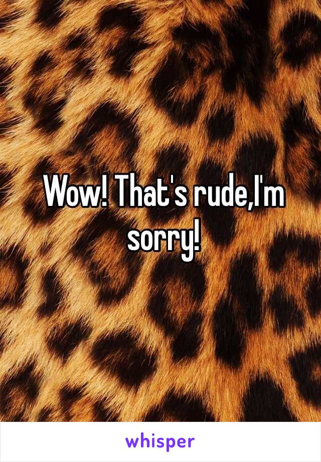 Wow! That's rude,I'm sorry!
