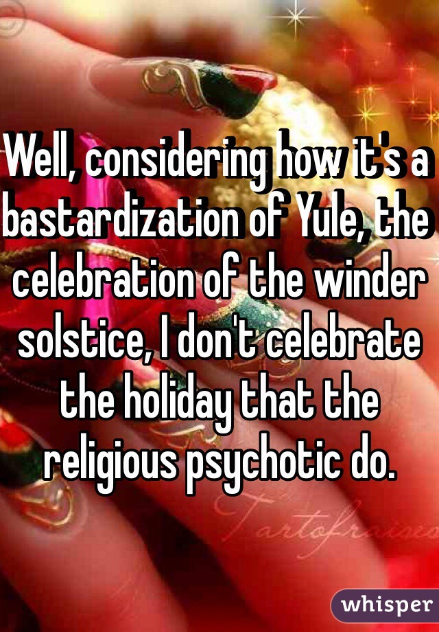 Well, considering how it's a bastardization of Yule, the celebration of the winder solstice, I don't celebrate the holiday that the religious psychotic do.