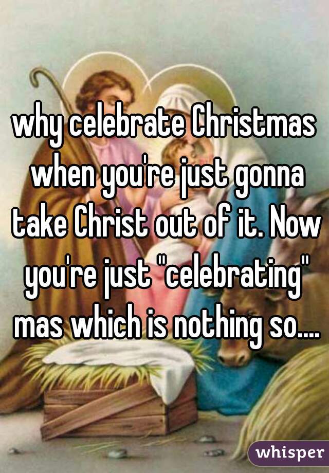 why celebrate Christmas when you're just gonna take Christ out of it. Now you're just "celebrating" mas which is nothing so....