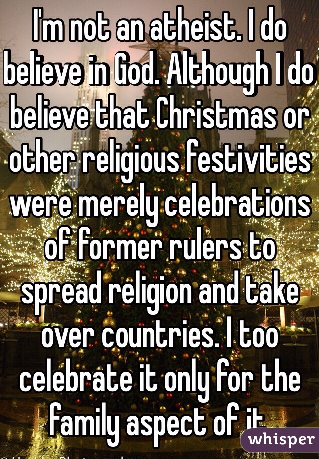 I'm not an atheist. I do believe in God. Although I do believe that Christmas or other religious festivities were merely celebrations of former rulers to spread religion and take over countries. I too celebrate it only for the family aspect of it.