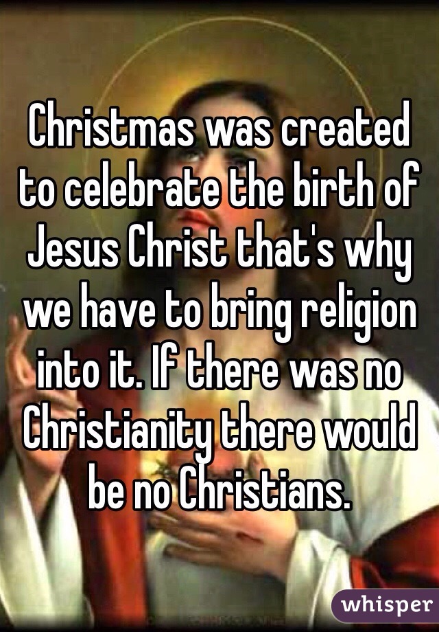 Christmas was created to celebrate the birth of Jesus Christ that's why we have to bring religion into it. If there was no Christianity there would be no Christians. 