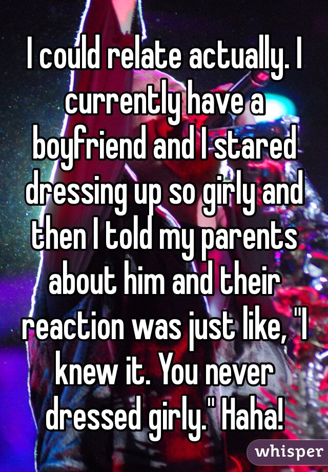 I could relate actually. I currently have a boyfriend and I stared dressing up so girly and then I told my parents about him and their reaction was just like, "I knew it. You never dressed girly." Haha!