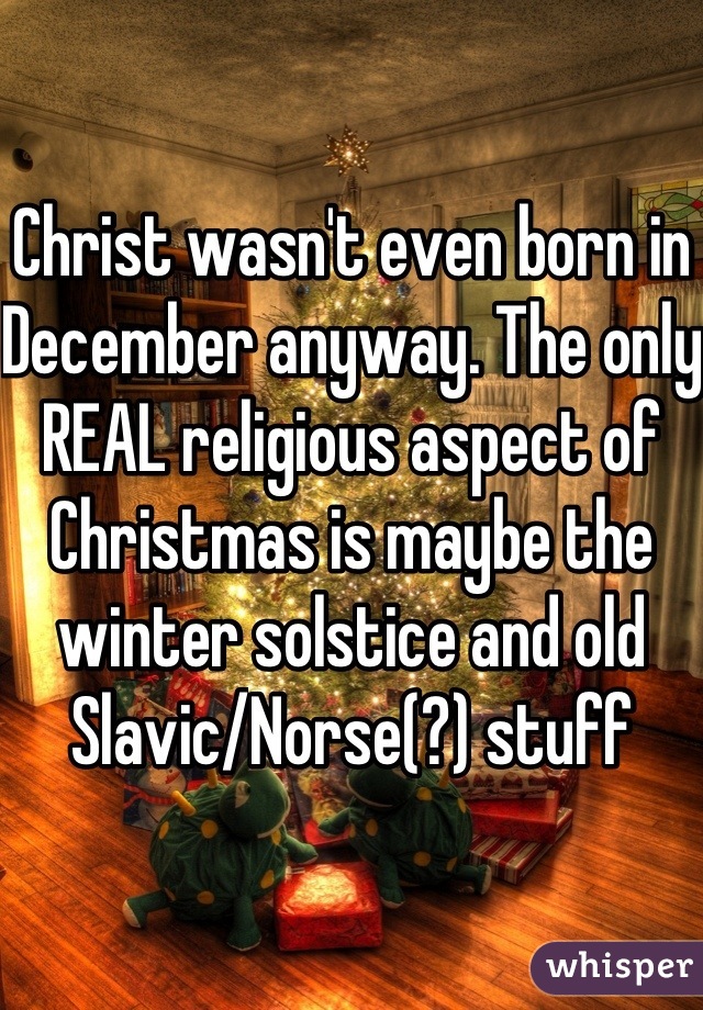 Christ wasn't even born in December anyway. The only REAL religious aspect of Christmas is maybe the winter solstice and old Slavic/Norse(?) stuff