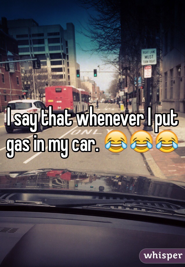 I say that whenever I put gas in my car. 😂😂😂