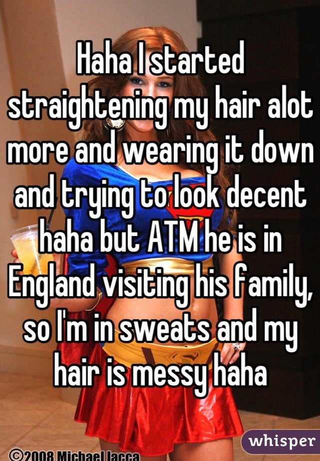 Haha I started straightening my hair alot more and wearing it down and trying to look decent haha but ATM he is in England visiting his family, so I'm in sweats and my hair is messy haha