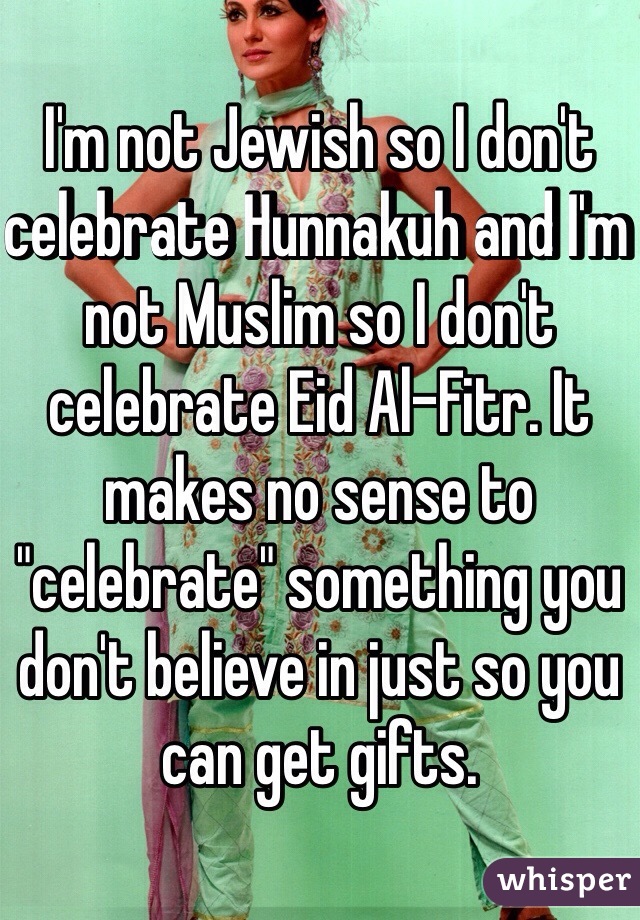 I'm not Jewish so I don't celebrate Hunnakuh and I'm not Muslim so I don't celebrate Eid Al-Fitr. It makes no sense to "celebrate" something you don't believe in just so you can get gifts. 