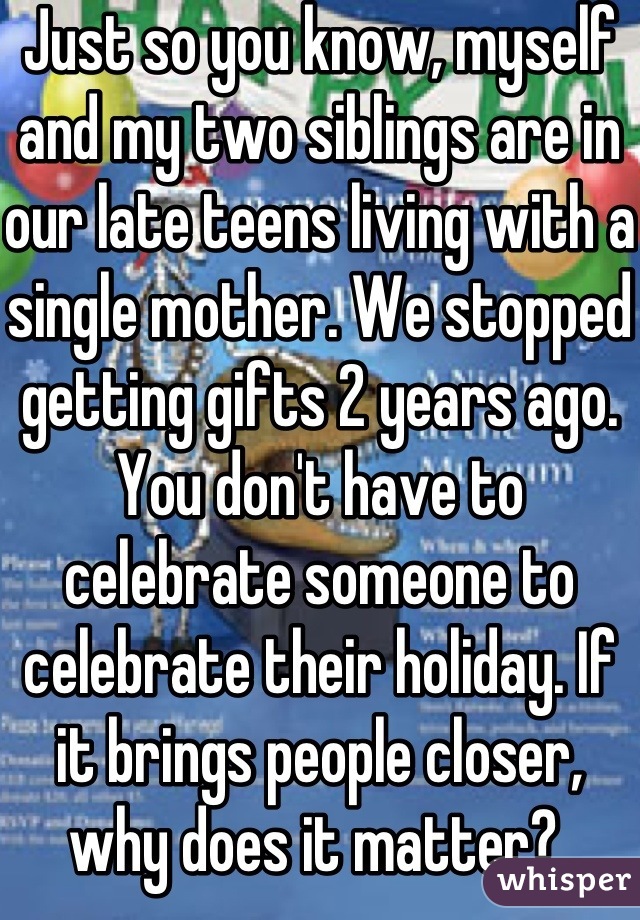 Just so you know, myself and my two siblings are in our late teens living with a single mother. We stopped getting gifts 2 years ago. You don't have to celebrate someone to celebrate their holiday. If it brings people closer, why does it matter? 