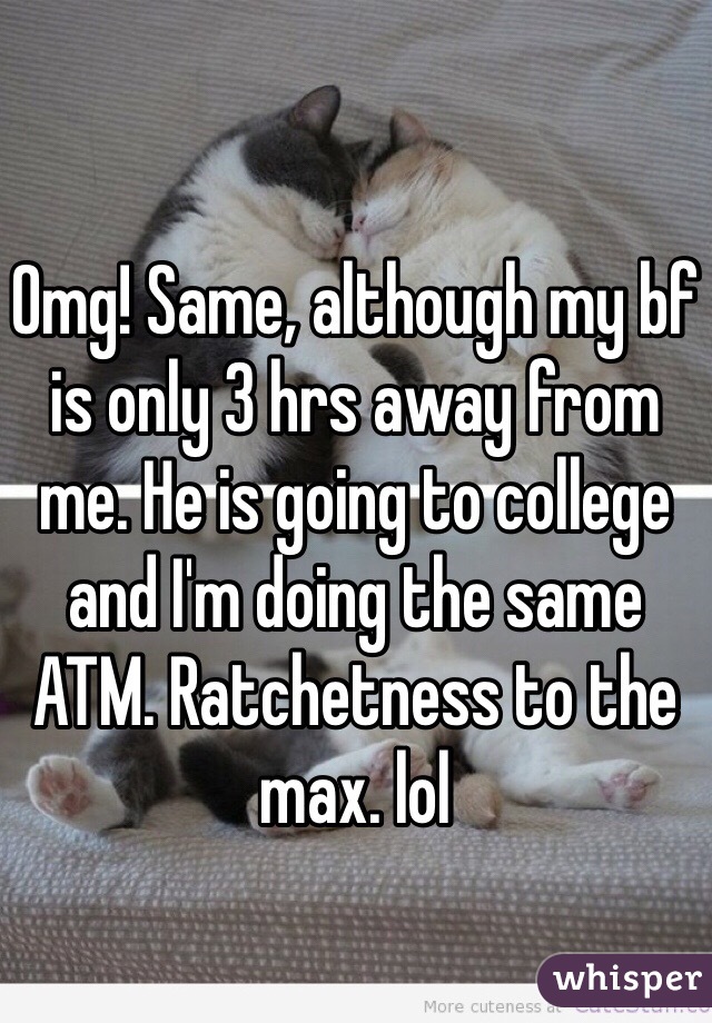 Omg! Same, although my bf is only 3 hrs away from me. He is going to college and I'm doing the same ATM. Ratchetness to the max. lol 