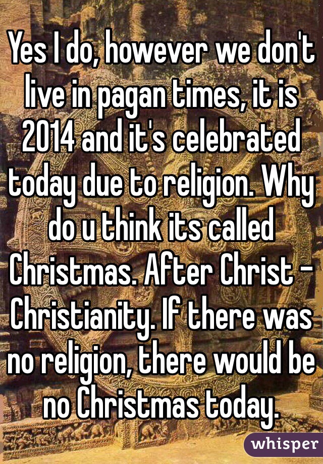 Yes I do, however we don't live in pagan times, it is 2014 and it's celebrated today due to religion. Why do u think its called Christmas. After Christ - Christianity. If there was no religion, there would be no Christmas today. 