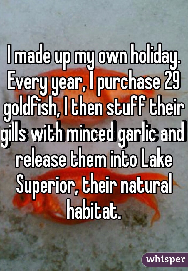 I made up my own holiday. Every year, I purchase 29 goldfish, I then stuff their gills with minced garlic and release them into Lake Superior, their natural habitat.