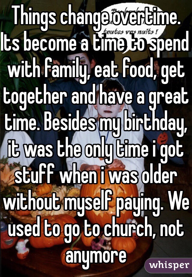 Things change overtime. Its become a time to spend with family, eat food, get together and have a great time. Besides my birthday, it was the only time i got stuff when i was older without myself paying. We used to go to church, not anymore