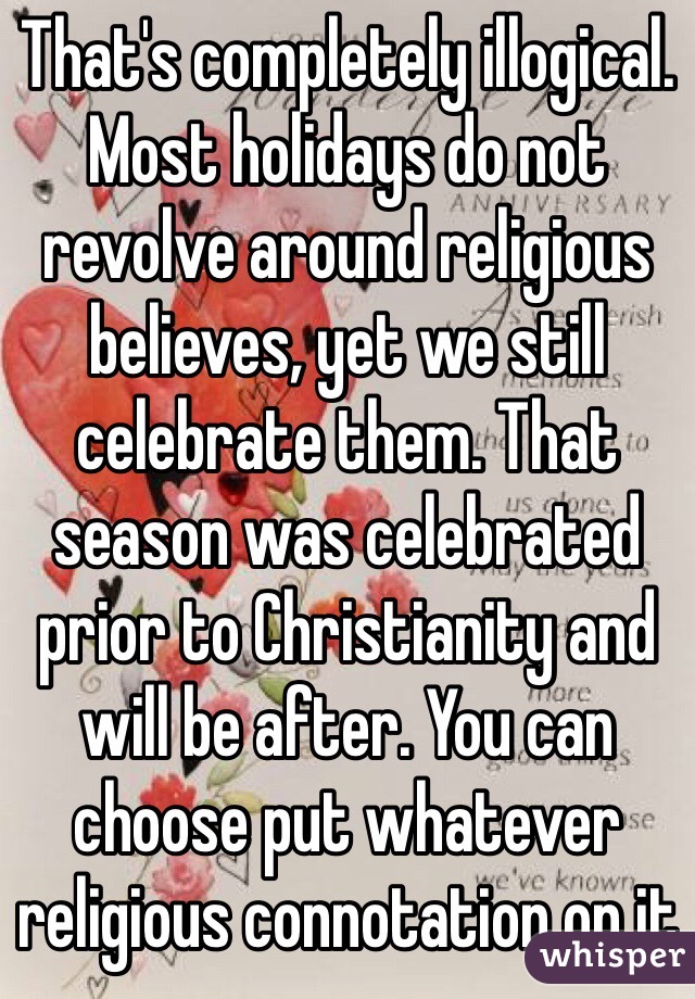 That's completely illogical. Most holidays do not revolve around religious believes, yet we still celebrate them. That season was celebrated prior to Christianity and will be after. You can choose put whatever religious connotation on it 