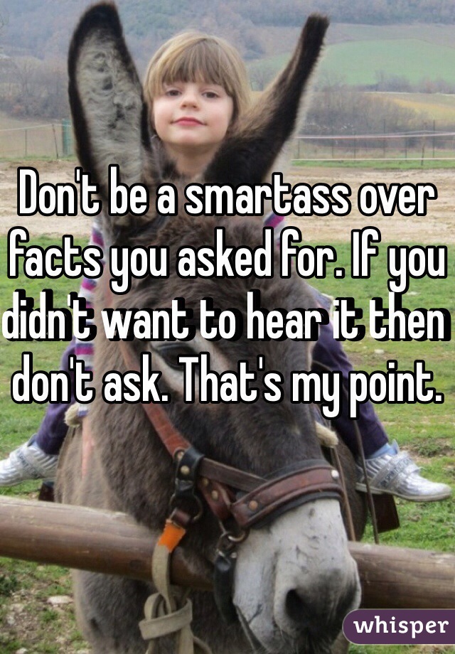 Don't be a smartass over facts you asked for. If you didn't want to hear it then don't ask. That's my point. 