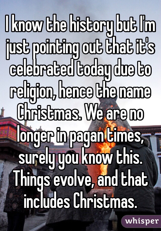 I know the history but I'm just pointing out that it's celebrated today due to religion, hence the name Christmas. We are no longer in pagan times, surely you know this. Things evolve, and that includes Christmas.